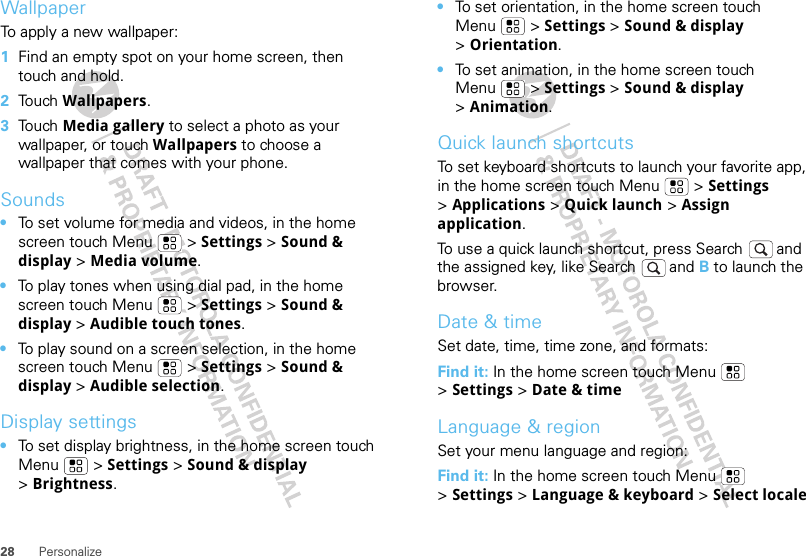 28 PersonalizeWallpaperTo apply a new wallpaper:  1Find an empty spot on your home screen, then touch and hold.2Touch Wallpapers.3Touch Media gallery to select a photo as your wallpaper, or touch Wallpapers to choose a wallpaper that comes with your phone.Sounds•To set volume for media and videos, in the home screen touch Menu  &gt; Settings &gt; Sound &amp; display &gt; Media volume.•To play tones when using dial pad, in the home screen touch Menu  &gt; Settings &gt; Sound &amp; display &gt;Audible touch tones.•To play sound on a screen selection, in the home screen touch Menu  &gt; Settings &gt; Sound &amp; display &gt;Audible selection.Display settings•To set display brightness, in the home screen touch Menu  &gt; Settings &gt; Sound &amp; display &gt;Brightness.•To set orientation, in the home screen touch Menu  &gt; Settings &gt; Sound &amp; display &gt;Orientation.•To set animation, in the home screen touch Menu  &gt; Settings &gt; Sound &amp; display &gt;Animation.Quick launch shortcutsTo set keyboard shortcuts to launch your favorite app, in the home screen touch Menu  &gt; Settings &gt;Applications &gt; Quick launch &gt; Assign application.To use a quick launch shortcut, press Search  and the assigned key, like Search  and B to launch the browser.Date &amp; timeSet date, time, time zone, and formats:Find it: In the home screen touch Menu  &gt;Settings &gt; Date &amp; timeLanguage &amp; regionSet your menu language and region:Find it: In the home screen touch Menu  &gt;Settings &gt; Language &amp; keyboard &gt; Select locale