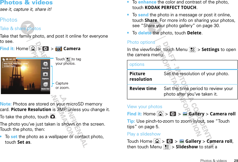 29Photos &amp; videosPhotos &amp; videossee it, capture it, share it!PhotosTake &amp; share photosTake that family photo, and post it online for everyone to see.Find it: Home  &gt;  &gt; CameraNote: Photos are stored on your microSD memory card. Picture Resolution is 3MP, unless you change it.To take the photo, touch  .The photo you’ve just taken is shown on the screen. Touch the photo, then:•To  set the photo as a wallpaper or contact photo, touch Set as.2453MPNew York, New York 10006United StatesZoom inZoom OutCaptureCapture or zoom.Touch       to tag your photos.•To  enhance the color and contrast of the photo, touch KODAK PERFECT TOUCH.•To  send the photo in a message or post it online, touch Share. For more info on sharing your photos, see “Share your photo gallery” on page 30.•To  delete the photo, touch Delete.Photo optionsIn the viewfinder, touch Menu  &gt; Settings to open the camera menu:View your photosFind it: Home  &gt;  &gt; Gallery &gt; Camera rollTip: Use pinch-to-zoom to zoom in/out, see “Touch tips” on page 5.Play a slideshowTouch Home  &gt;  &gt; Gallery &gt; Camera roll, then touch Menu  &gt; Slideshow to start a optionsPicture resolutionSet the resolution of your photo.Review time Set the time period to review your photo after you’ve taken it.