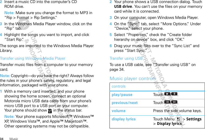 34 Music2Insert a music CD into the computer’s CD ROM drive.Note: Make sure you change the format to MP3 in “Rip &gt; Format &gt; Rip Settings.”3In the Windows Media Player window, click on the “Rip” tab.4Highlight the songs you want to import, and click “Start Rip“.The songs are imported to the Windows Media Player Library.Transfer using Windows Media PlayerTransfer music files from a computer to your memory card. Note: Copyright—do you have the right? Always follow the rules in your phone’s safety, regulatory, and legal information, packaged with your phone.  1With a memory card inserted, and your phone showing the home screen, connect an optional Motorola micro USB data cable from your phone’s micro USB port to a USB port on your computer. Your phone should show   in the status bar.Note: Your phone supports Microsoft™ Windows™ XP, Windows Vista™, and Apple™ Macintosh™. Other operating systems may not be compatible.2Your phone shows a USB connection dialog. Touch USB drive. You can’t use the files on your memory card while it is connected.3On your computer, open Windows Media Player.4On the “Sync” tab, select “More Options.” Under “Device,” select your phone.5Select “Properties,” check the “Create folder hierarchy on device” box, and click “OK.”6Drag your music files over to the “Sync List” and press “Start Sync.”Transfer using USBTo use a USB cable, see “Transfer using USB” on page 34.Music player controlscontrolsplay/pause Touch / .previous/next Touch / .volume Press the side volume keys.display lyrics To u ch M e n u  &gt;  Settings &gt; Display lyrics.