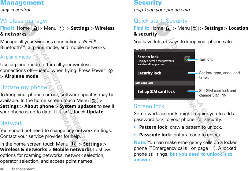 38 ManagementManagementstay in controlWireless managerFind it: Home  &gt; Menu  &gt; Settings &gt; Wireless &amp; networksManage all your wireless connections: WiFi™, Bluetooth™, airplane mode, and mobile networks.Airplane modeUse airplane mode to turn all your wireless connections off—useful when flying. Press Power  &gt; Airplane mode.Update my phoneTo keep your phone current, software updates may be available. In the home screen touch Menu  &gt; Settings &gt; About phone &gt; System updates to see if your phone is up to date. If it isn’t, touch Update.NetworkYou should not need to change any network settings. Contact your service provider for help.In the home screen touch Menu  &gt; Settings &gt; Wireless &amp; networks &gt; Mobile networks to show options for roaming networks, network selection, operator selection, and access point names.Securityhelp keep your phone safeQuick start: SecurityFind it: Home  &gt; Menu  &gt; Settings &gt; Location &amp; securityYou have lots of ways to keep your phone safe.Screen lockSome work accounts might require you to add a password lock to your phone, for security.•Pattern lock: draw a pattern to unlock.•Passcode lock: enter a code to unlock.Note: You can make emergency calls on a locked phone (“Emergency calls” on page 11). A locked phone still rings, but you need to unlock it to answer.SecurityDisplay a screen that prevents accidental key pressesSet up SIM card lockScreen lockdSIM card lockSecurity lockSet SIM card lock and change SIM PIN.Set lock type, code, and timer.Turn on.