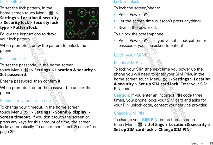 39SecurityLock patternTo set the lock pattern, in the home screen touch Menu  &gt; Settings &gt; Location &amp; security &gt; Security lock &gt; Security lock type &gt; Pattern lock.Follow the instructions to draw your lock pattern.When prompted, draw the pattern to unlock the phone.Passcode lockTo set the passcode, in the home screen touch Menu  &gt; Settings &gt; Location &amp; security &gt; Set password.Enter a password, then confirm it.When prompted, enter the password to unlock the phone.Personalize your lock screenTo change your timeout, in the home screen touch Menu  &gt; Settings &gt; Sound &amp; display &gt; Screen timeout. If you don&apos;t touch the screen or press any keys for this amount of time, the screen locks automatically. To unlock, see “Lock &amp; unlock” on page 39.Lock &amp; unlockTo lock the screen/phone: •Press Power .•Let the screen time out (don’t press anything).•Switch the power off.To unlock the screen/phone: •Press Power  —if you&apos;ve set a lock pattern or passcode, you&apos;ll be asked to enter it.Lock your SIMEnable SIM PINTo lock your SIM (the next time you power up the phone you will need to enter your SIM PIN), in the home screen touch Menu  &gt; Settings &gt; Location &amp; security &gt; Set up SIM card lock. Enter your SIM PIN code.Caution: If you enter an incorrect PIN code three times, your phone locks your SIM card and asks for your PIN unlock code, contact your service provider.Change SIM PINTo change your SIM PIN, in the home screen touch Menu  &gt; Settings &gt; Location &amp; security &gt; Set up SIM card lock &gt; Change SIM PIN.