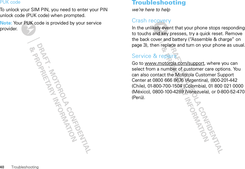 40 TroubleshootingPUK codeTo unlock your SIM PIN, you need to enter your PIN unlock code (PUK code) when prompted.Note: Your PUK code is provided by your service provider.Troubleshootingwe’re here to helpCrash recoveryIn the unlikely event that your phone stops responding to touchs and key presses, try a quick reset. Remove the back cover and battery (“Assemble &amp; charge” on page 3), then replace and turn on your phone as usual.Service &amp; repairsGo to www.motorola.com/support, where you can select from a number of customer care options. You can also contact the Motorola Customer Support Center at 0800 666 8676 (Argentina), (800-201-442 (Chile), 01-800-700-1504 (Colombia), 01 800 021 0000 (México), 0800-100-4289 (Venezuela), or 0-800-52-470 (Perú).