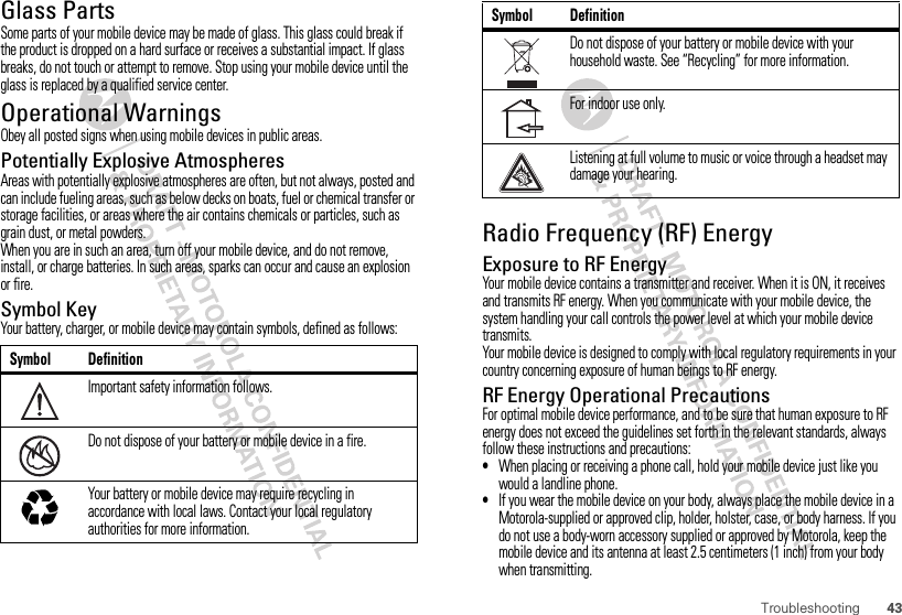 43TroubleshootingGlass PartsSome parts of your mobile device may be made of glass. This glass could break if the product is dropped on a hard surface or receives a substantial impact. If glass breaks, do not touch or attempt to remove. Stop using your mobile device until the glass is replaced by a qualified service center.Operational WarningsObey all posted signs when using mobile devices in public areas.Potentially Explosive AtmospheresAreas with potentially explosive atmospheres are often, but not always, posted and can include fueling areas, such as below decks on boats, fuel or chemical transfer or storage facilities, or areas where the air contains chemicals or particles, such as grain dust, or metal powders.When you are in such an area, turn off your mobile device, and do not remove, install, or charge batteries. In such areas, sparks can occur and cause an explosion or fire.Symbol KeyYour battery, charger, or mobile device may contain symbols, defined as follows:Symbol DefinitionImportant safety information follows.Do not dispose of your battery or mobile device in a fire.Your battery or mobile device may require recycling in accordance with local laws. Contact your local regulatory authorities for more information.032374o032376o032375oRadio Frequency (RF) EnergyExposure to RF EnergyYour mobile device contains a transmitter and receiver. When it is ON, it receives and transmits RF energy. When you communicate with your mobile device, the system handling your call controls the power level at which your mobile device transmits.Your mobile device is designed to comply with local regulatory requirements in your country concerning exposure of human beings to RF energy.RF Energy Operational PrecautionsFor optimal mobile device performance, and to be sure that human exposure to RF energy does not exceed the guidelines set forth in the relevant standards, always follow these instructions and precautions:•When placing or receiving a phone call, hold your mobile device just like you would a landline phone.•If you wear the mobile device on your body, always place the mobile device in a Motorola-supplied or approved clip, holder, holster, case, or body harness. If you do not use a body-worn accessory supplied or approved by Motorola, keep the mobile device and its antenna at least 2.5 centimeters (1 inch) from your body when transmitting.Do not dispose of your battery or mobile device with your household waste. See “Recycling” for more information.For indoor use only.Listening at full volume to music or voice through a headset may damage your hearing.Symbol Definition
