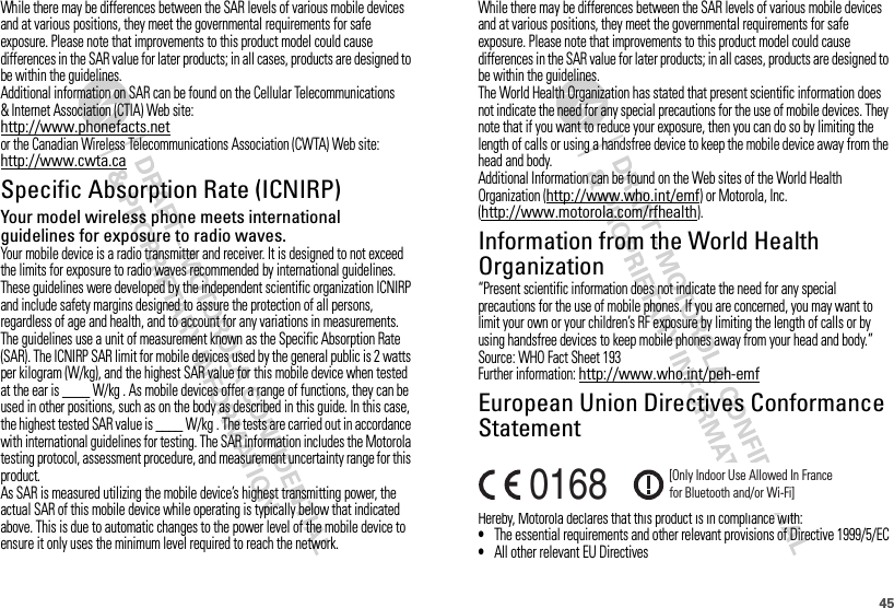 45While there may be differences between the SAR levels of various mobile devices and at various positions, they meet the governmental requirements for safe exposure. Please note that improvements to this product model could cause differences in the SAR value for later products; in all cases, products are designed to be within the guidelines.Additional information on SAR can be found on the Cellular Telecommunications &amp; Internet Association (CTIA) Web site:http://www.phonefacts.netor the Canadian Wireless Telecommunications Association (CWTA) Web site:http://www.cwta.caSpecific Absorption Rate (ICNIRP)SAR (ICNIRP)Your model wireless phone meets international guidelines for exposure to radio waves.Your mobile device is a radio transmitter and receiver. It is designed to not exceed the limits for exposure to radio waves recommended by international guidelines. These guidelines were developed by the independent scientific organization ICNIRP and include safety margins designed to assure the protection of all persons, regardless of age and health, and to account for any variations in measurements.The guidelines use a unit of measurement known as the Specific Absorption Rate (SAR). The ICNIRP SAR limit for mobile devices used by the general public is 2 watts per kilogram (W/kg), and the highest SAR value for this mobile device when tested at the ear is ____ W/kg . As mobile devices offer a range of functions, they can be used in other positions, such as on the body as described in this guide. In this case, the highest tested SAR value is ____ W/kg . The tests are carried out in accordance with international guidelines for testing. The SAR information includes the Motorola testing protocol, assessment procedure, and measurement uncertainty range for this product.As SAR is measured utilizing the mobile device’s highest transmitting power, the actual SAR of this mobile device while operating is typically below that indicated above. This is due to automatic changes to the power level of the mobile device to ensure it only uses the minimum level required to reach the network.While there may be differences between the SAR levels of various mobile devices and at various positions, they meet the governmental requirements for safe exposure. Please note that improvements to this product model could cause differences in the SAR value for later products; in all cases, products are designed to be within the guidelines.The World Health Organization has stated that present scientific information does not indicate the need for any special precautions for the use of mobile devices. They note that if you want to reduce your exposure, then you can do so by limiting the length of calls or using a handsfree device to keep the mobile device away from the head and body.Additional Information can be found on the Web sites of the World Health Organization (http://www.who.int/emf) or Motorola, Inc. (http://www.motorola.com/rfhealth).Information from the World Health OrganizationWHO Information“Present scientific information does not indicate the need for any special precautions for the use of mobile phones. If you are concerned, you may want to limit your own or your children’s RF exposure by limiting the length of calls or by using handsfree devices to keep mobile phones away from your head and body.”Source: WHO Fact Sheet 193Further information: http://www.who.int/peh-emfEuropean Union Directives Conformance StatementEU Conform anceHereby, Motorola declares that this product is in compliance with:•The essential requirements and other relevant provisions of Directive 1999/5/EC•All other relevant EU Directives0168 [Only Indoor Use Allowed In Francefor Bluetooth and/or Wi-Fi]