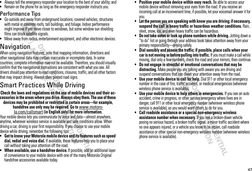 47•Always tell the emergency responder your location to the best of your ability; and•Remain on the phone for as long as the emergency responder instructs you.Performance Tips•Go outside and away from underground locations, covered vehicles, structures with metal or concrete roofs, tall buildings, and foliage. Indoor performance might improve if you move closer to windows, but some window sun shielding films can block satellite signals.•Move away from radios, entertainment equipment, and other electronic devices.NavigationNavigationWhen using navigation features, note that mapping information, directions and other navigational data may contain inaccurate or incomplete data. In some countries, complete information may not be available. Therefore, you should visually confirm that the navigational instructions are consistent with what you see. All drivers should pay attention to road conditions, closures, traffic, and all other factors that may impact driving. Always obey posted road signs.Smart Practices While DrivingDrivi ng SafetyCheck the laws and regulations on the use of mobile devices and their ac-cessories in the areas where you drive. Always obey them. The use of these devices may be prohibited or restricted in certain areas—for example, handsfree use only may be required. Go to www.motoro-la.com/callsmart (in English only) for more information.Your mobile device lets you communicate by voice and data—almost anywhere, anytime, wherever wireless service is available and safe conditions allow. When driving a car, driving is your first responsibility. If you choose to use your mobile device while driving, remember the following tips:• Get to know your Motorola mobile device and its features such as speed dial, redial and voice dial. If available, these features help you to place your call without taking your attention off the road.• When available, use a handsfree device. If possible, add an additional layer of convenience to your mobile device with one of the many Motorola Original handsfree accessories available today.• Position your mobile device within easy reach. Be able to access your mobile device without removing your eyes from the road. If you receive an incoming call at an inconvenient time, if possible, let your voicemail answer it for you.• Let the person you are speaking with know you are driving; if necessary, suspend the call in heavy traffic or hazardous weather conditions. Rain, sleet, snow, ice, and even heavy traffic can be hazardous.• Do not take notes or look up phone numbers while driving. Jotting down a “to do” list or going through your address book takes attention away from your primary responsibility—driving safely.• Dial sensibly and assess the traffic; if possible, place calls when your car is not moving or before pulling into traffic. If you must make a call while moving, dial only a few numbers, check the road and your mirrors, then continue.• Do not engage in stressful or emotional conversations that may be distracting. Make people you are talking with aware you are driving and suspend conversations that can divert your attention away from the road.• Use your mobile device to call for help. Dial 911 or other local emergency number in the case of fire, traffic accident, or medical emergencies (wherever wireless phone service is available).• Use your mobile device to help others in emergencies. If you see an auto accident, crime in progress, or other serious emergency where lives are in danger, call 911 or other local emergency number (wherever wireless phone service is available), as you would want others to do for you.• Call roadside assistance or a special non-emergency wireless assistance number when necessary. If you see a broken-down vehicle posing no serious hazard, a broken traffic signal, a minor traffic accident where no one appears injured, or a vehicle you know to be stolen, call roadside assistance or other special non-emergency wireless number (wherever wireless phone service is available).
