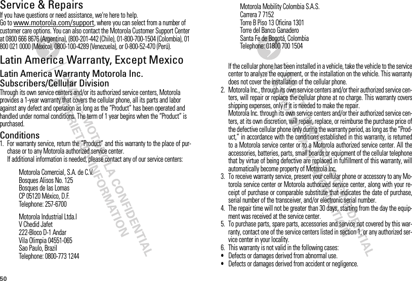 50Service &amp; RepairsIf you have questions or need assistance, we&apos;re here to help.Go to www.motorola.com/support, where you can select from a number of customer care options. You can also contact the Motorola Customer Support Center at 0800 666 8676 (Argentina), (800-201-442 (Chile), 01-800-700-1504 (Colombia), 01 800 021 0000 (México), 0800-100-4289 (Venezuela), or 0-800-52-470 (Perú).Latin America Warranty, Except MexicoWarranty (Except Mexico)Latin America Warranty Motorola Inc. Subscribers/Cellular DivisionThrough its own service centers and/or its authorized service centers, Motorola provides a 1-year warranty that covers the cellular phone, all its parts and labor against any defect and operation as long as the “Product” has been operated and handled under normal conditions. The term of 1 year begins when the “Product” is purchased.Conditions 1. For warranty service, return the “Product” and this warranty to the place of pur-chase or to any Motorola authorized service center.If additional information is needed, please contact any of our service centers:Motorola Comercial, S.A. de C.V.Bosques Alisos No. 125Bosques de las LomasCP 05120 México, D.F.Telephone: 257-6700Motorola Industrial Ltda.lV Chedid Jafet222-Bloco D-1 AndarVila Olimpia 04551-065Sao Paulo, BrazilTelephone: 0800-773 1244If the cellular phone has been installed in a vehicle, take the vehicle to the servicecenter to analyze the equipment, or the installation on the vehicle. This warrantydoes not cover the installation of the cellular phone.2. Motorola Inc., through its own service centers and/or their authorized service cen-ters, will repair or replace the cellular phone at no charge. This warranty coversshipping expenses, only if it is needed to make the repair.Motorola Inc. through its own service centers and/or their authorized service cen-ters, at its own discretion, will repair, replace, or reimburse the purchase price ofthe defective cellular phone only during the warranty period, as long as the “Prod-uct,” in accordance with the conditions established in this warranty, is returnedto a Motorola service center or to a Motorola authorized service center. All theaccessories, batteries, parts, small boards or equipment of the cellular telephonethat by virtue of being defective are replaced in fulfillment of this warranty, willautomatically become property of Motorola Inc. 3. To receive warranty service, present your cellular phone or accessory to any Mo-torola service center or Motorola authorized service center, along with your re-ceipt of purchase or comparable substitute that indicates the date of purchase,serial number of the transceiver, and/or electronic serial number.4. The repair time will not be greater than 30 days, starting from the day the equip-ment was received at the service center.5. To purchase parts, spare parts, accessories and service not covered by this war-ranty, contact one of the service centers listed in section 1, or any authorized ser-vice center in your locality.6. This warranty is not valid in the following cases:•Defects or damages derived from abnormal use.•Defects or damages derived from accident or negligence.Motorola Mobility Colombia S.A.S.Carrera 7 7152Torre B Piso 13 Oficina 1301Torre del Banco GanaderoSanta Fe de Bogotá, ColombiaTelephone: 01800 700 1504