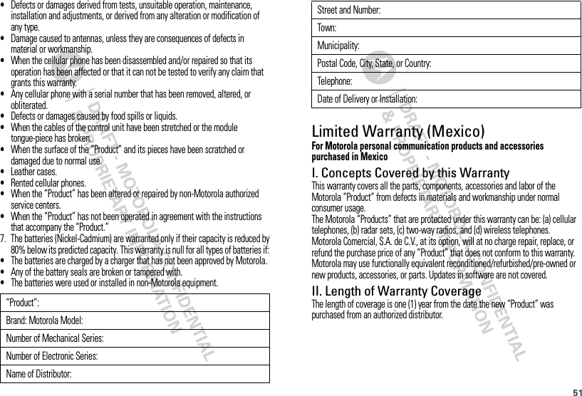 51•Defects or damages derived from tests, unsuitable operation, maintenance, installation and adjustments, or derived from any alteration or modification of any type.•Damage caused to antennas, unless they are consequences of defects in material or workmanship.•When the cellular phone has been disassembled and/or repaired so that its operation has been affected or that it can not be tested to verify any claim that grants this warranty.•Any cellular phone with a serial number that has been removed, altered, or obliterated.•Defects or damages caused by food spills or liquids.•When the cables of the control unit have been stretched or the module tongue-piece has broken.•When the surface of the “Product” and its pieces have been scratched or damaged due to normal use.•Leather cases.•Rented cellular phones.•When the “Product” has been altered or repaired by non-Motorola authorized service centers.•When the “Product” has not been operated in agreement with the instructions that accompany the “Product.”7. The batteries (Nickel-Cadmium) are warranted only if their capacity is reduced by80% below its predicted capacity. This warranty is null for all types of batteries if:•The batteries are charged by a charger that has not been approved by Motorola.•Any of the battery seals are broken or tampered with.•The batteries were used or installed in non-Motorola equipment.“Product”:Brand: Motorola Model:Number of Mechanical Series:Number of Electronic Series:Name of Distributor:Limited Warranty (Mexico)Wa rra nt y ( Mex i co)For Motorola personal communication products and accessories purchased in MexicoI. Concepts Covered by this WarrantyThis warranty covers all the parts, components, accessories and labor of the Motorola “Product” from defects in materials and workmanship under normal consumer usage.The Motorola “Products” that are protected under this warranty can be: (a) cellular telephones, (b) radar sets, (c) two-way radios, and (d) wireless telephones.Motorola Comercial, S.A. de C.V., at its option, will at no charge repair, replace, or refund the purchase price of any “Product” that does not conform to this warranty. Motorola may use functionally equivalent reconditioned/refurbished/pre-owned or new products, accessories, or parts. Updates in software are not covered.II. Length of Warranty CoverageThe length of coverage is one (1) year from the date the new “Product” was purchased from an authorized distributor.Street and Number:Town:Municipality:Postal Code, City, State, or Country:Telephone:Date of Delivery or Installation: