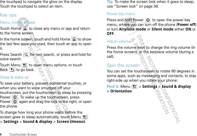 6Touchscreen &amp; keysthe touchpad to navigate the glow on the display. Touch the touchpad to select an item.Key tipsMenu, home, &amp; backTouch Home  to close any menu or app and return to the home screen. In the home screen, touch and hold Home  to show the last few apps you used, then touch an app to open it.Press Search   for text search, or press and hold for voice search.Touch Menu  to open menu options, or touch Back  to go back.Sleep &amp; wake upTo save your battery, prevent accidental touches, or when you want to wipe smudges off your touchscreen, put the touchscreen to sleep by pressing Power . To wake up the touchscreen, press Power  again and drag the lock to the right, or open the phone.To change how long your phone waits before the screen goes to sleep automatically, touch Menu  &gt;Settings &gt; Sound &amp; display &gt; Screen timeout.Tip: To make the screen lock when it goes to sleep, use “Screen lock” on page 38.Power key menuPress and hold Power  to open the power key menu, where you can turn off the phone (Power off), or turn Airplane mode or Silent mode either ON or OFF.Adjust volumePress the volume keys to change the ring volume (in the home screen), or the earpiece volume (during a call).Spin the screenYou can set the touchscreen to rotate 90 degrees in some apps, such as messaging and contacts, to stay right-side up when you rotate your phone:Find it: Menu  &gt; Settings &gt; Sound &amp; display &gt;Orientation