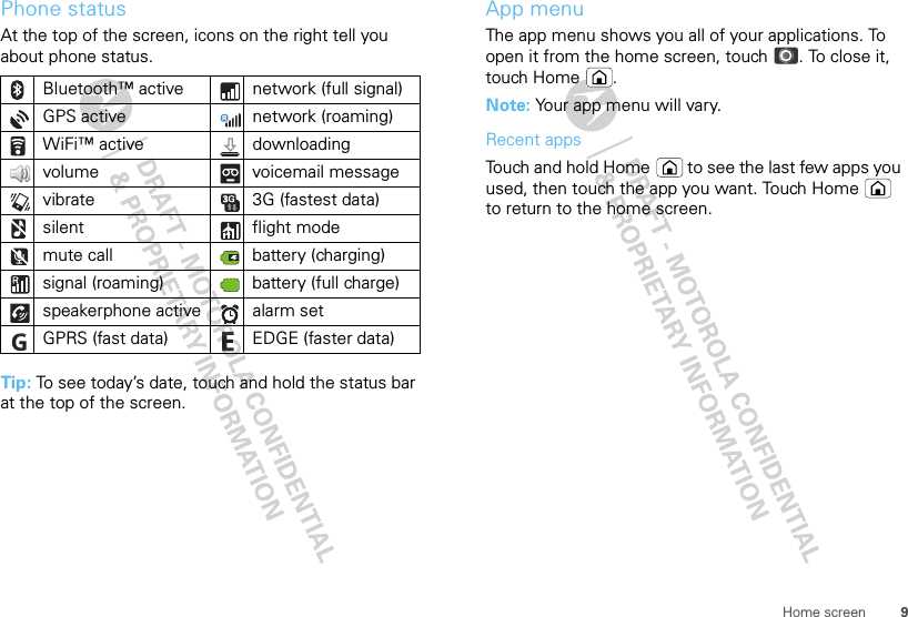 9Home screenPhone statusAt the top of the screen, icons on the right tell you about phone status.Tip: To see today’s date, touch and hold the status bar at the top of the screen.Bluetooth™ active  network (full signal)GPS active network (roaming)WiFi™ active downloading volume voicemail messagevibrate  3G (fastest data)silent flight modemute call battery (charging)signal (roaming) battery (full charge)speakerphone active alarm set GPRS (fast data) EDGE (faster data)App menuThe app menu shows you all of your applications. To open it from the home screen, touch . To close it, touch Home .Note: Your app menu will vary.Recent appsTouch and hold Home  to see the last few apps you used, then touch the app you want. Touch Home  to return to the home screen.