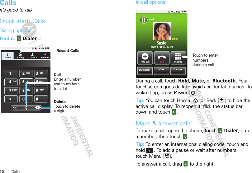 10 CallsCallsit’s good to talkQuick start: CallsDialing optionsFind it:   DialerPhone Call log Contacts Favorites8:52GHIABC DEFMNOTUVPQRS WXY*+#4123687905JKLDeleteTouch to delete a digit.Recent CallsCallEnter a number and touch here to call it.In-call optionsDuring a call, touch Hold, Mute, or Bluetooth. Your touchscreen goes dark to avoid accidental touches. To wake it up, press Power .Tip: You can touch Home or Back  to hide the active call display. To reopen it, flick the status bar down and touch .Make &amp; answer callsTo make a call, open the phone, touch Dialer, enter a number, then touch .Tip: To enter an international dialing code, touch and hold . To add a pause or wait after numbers, touch Menu .To answer a call, drag  to the right.8:52Home 1555775787800:23SusieSpeakerMuteBluetoothAdd call End DialpadHoldTouch to enter numbers during a call.