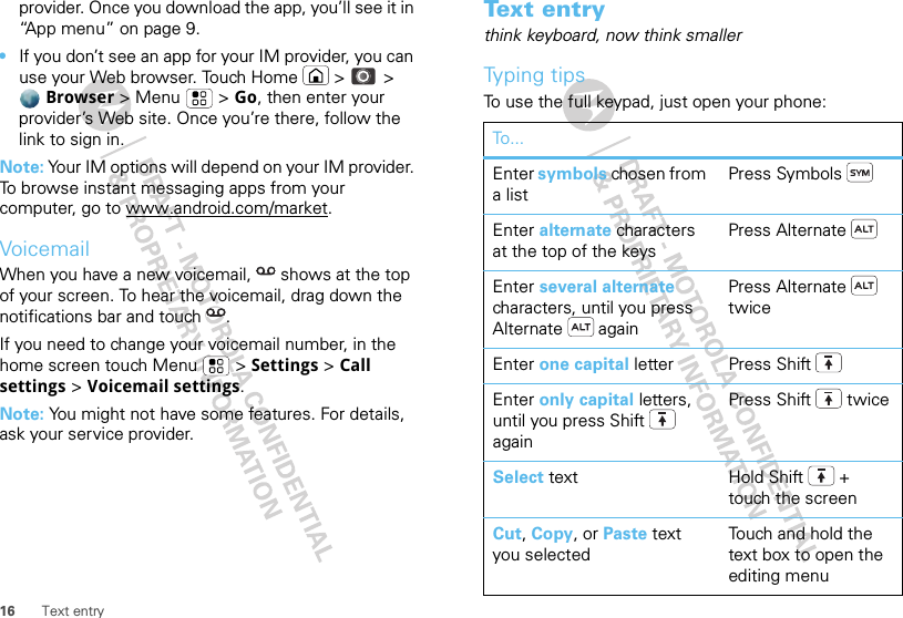 16 Text entryprovider. Once you download the app, you’ll see it in “App menu” on page 9.•If you don’t see an app for your IM provider, you can use your Web browser. Touch Home  &gt;   &gt; Browser &gt; Menu  &gt; Go, then enter your provider’s Web site. Once you’re there, follow the link to sign in.Note: Your IM options will depend on your IM provider. To browse instant messaging apps from your computer, go to www.android.com/market.VoicemailWhen you have a new voicemail,  shows at the top of your screen. To hear the voicemail, drag down the notifications bar and touch  .If you need to change your voicemail number, in the home screen touch Menu  &gt; Settings &gt; Call settings &gt; Voicemail settings.Note: You might not have some features. For details, ask your service provider.Text entrythink keyboard, now think smallerTyping tipsTo use the full keypad, just open your phone:To...Enter symbols chosen from a listPress SymbolsEnter alternate characters at the top of the keysPress AlternateEnter several alternate characters, until you press Alternate  againPress Alternate  twiceEnter one capital letter Press ShiftEnter only capital letters, until you press Shift  againPress Shift  twiceSelect text Hold Shift + touch the screenCut, Copy, or Paste text you selectedTouch and hold the text box to open the editing menu