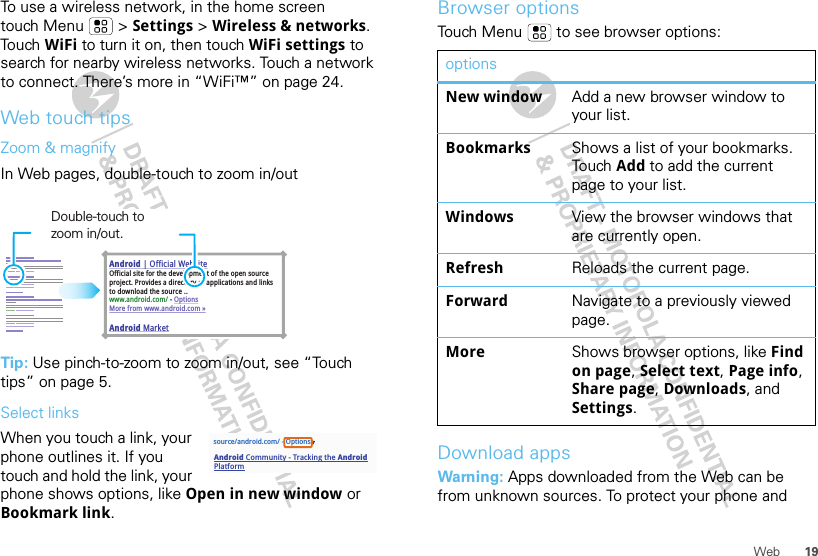 19WebTo use a wireless network, in the home screen touch Menu  &gt; Settings &gt; Wireless &amp; networks. Touch WiFi to turn it on, then touch WiFi settings to search for nearby wireless networks. Touch a network to connect. There’s more in “WiFi™” on page 24.Web touch tipsZoom &amp; magnifyIn Web pages, double-touch to zoom in/outTip: Use pinch-to-zoom to zoom in/out, see “Touch tips” on page 5.Select linksWhen you touch a link, your phone outlines it. If you touch and hold the link, your phone shows options, like Open in new window or Bookmark link.Android | Official WebsiteOfficial site for the development of the open source project. Provides a directory of applications and links to download the source ..www.android.com/ - OptionsMore from www.android.com »Android MarketDouble-touch to zoom in/out.source/android.com/ - OptionsAndroid Community - Tracking the Android PlatformBrowser optionsTouch Menu  to see browser options:Download appsWarning: Apps downloaded from the Web can be from unknown sources. To protect your phone and optionsNew window Add a new browser window to your list.Bookmarks Shows a list of your bookmarks. Touch  Add to add the current page to your list.Windows View the browser windows that are currently open.Refresh Reloads the current page.Forward Navigate to a previously viewed page.More Shows browser options, like Find on page, Select text, Page info, Share page, Downloads, and Settings.