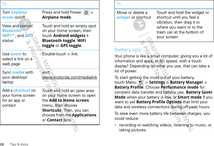 26 Tips &amp; tricksTurn   airplane mode on/offPress and hold Power  &gt; Airplane mode.View and control Bluetooth™,WiFi™, and GPS statusTouch and hold an empty spot on your home screen, then touch Android widgets &gt; Bluetooth toggle, WiFi toggle or GPS toggle.Use zoom to select a link on a web pageDouble-touch &gt; link.Sync media with your desktop/ laptopvisit www.motorola.com/medialinkAdd a shortcut on your home screen for an app or contactTouch and hold an open area on your home screen to open the Add to Home screen menu, then choose Shortcuts. Then, you can choose from the Applications or Contact lists. To . ..Battery tipsYour phone is like a small computer, giving you a lot of information and apps, at 3G speed, with a touch display! Depending on what you use, that can take a lot of power.To start getting the most out of your battery, touch Menu  &gt; Settings &gt; Battery Manager &gt; Battery Profile. Choose Performance mode for constant data transfer and battery use, Battery Saver Mode when your battery is low, or Smart mode if you want to set Battery Profile Options that limit your data and wireless connections during off-peak hours.To save even more battery life between charges, you could reduce:•recording or watching videos, listening to music, or taking pictures.Move or delete a widget or shortcut Touch and hold the widget or shortcut until you feel a vibration, then drag it to where you want or to the trash can at the bottom of your screen.To...