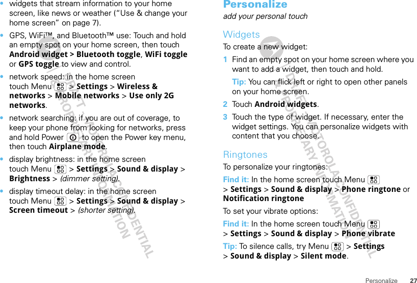 27Personalize•widgets that stream information to your home screen, like news or weather (“Use &amp; change your home screen” on page 7).•GPS, WiFi™, and Bluetooth™ use: Touch and hold an empty spot on your home screen, then touch Android widget &gt; Bluetooth toggle, WiFi toggle or GPS toggle to view and control.•network speed: in the home screen touch Menu  &gt; Settings &gt; Wireless &amp; networks &gt; Mobile networks &gt; Use only 2G networks.•network searching: if you are out of coverage, to keep your phone from looking for networks, press and hold Power  to open the Power key menu, then touch Airplane mode.•display brightness: in the home screen touch Menu  &gt; Settings &gt; Sound &amp; display &gt; Brightness &gt; (dimmer setting).•display timeout delay: in the home screen touch Menu  &gt; Settings &gt; Sound &amp; display &gt; Screen timeout &gt; (shorter setting).Personalizeadd your personal touchWidgetsTo create a new widget:  1Find an empty spot on your home screen where you want to add a widget, then touch and hold.Tip: You can flick left or right to open other panels on your home screen.2Touch Android widgets.3Touch the type of widget. If necessary, enter the widget settings. You can personalize widgets with content that you choose.RingtonesTo personalize your ringtones:Find it: In the home screen touch Menu  &gt;Settings &gt; Sound &amp; display &gt; Phone ringtone or Notification ringtoneTo set your vibrate options:Find it: In the home screen touch Menu  &gt;Settings &gt; Sound &amp; display &gt; Phone vibrateTip: To silence calls, try Menu  &gt; Settings &gt;Sound &amp; display &gt; Silent mode.