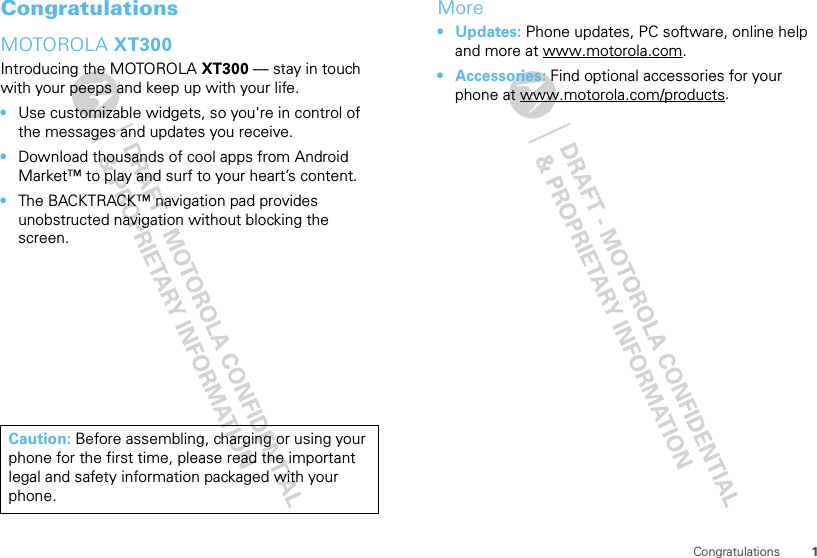 1CongratulationsCongratulationsMOTOROLA XT300Introducing the MOTOROLA XT300 — stay in touch with your peeps and keep up with your life.•Use customizable widgets, so you&apos;re in control of the messages and updates you receive.•Download thousands of cool apps from Android Market™ to play and surf to your heart’s content.•The BACKTRACK™ navigation pad provides unobstructed navigation without blocking the screen.Caution: Before assembling, charging or using your phone for the first time, please read the important legal and safety information packaged with your phone.More•Updates: Phone updates, PC software, online help and more at www.motorola.com.• Accessories: Find optional accessories for your phone at www.motorola.com/products.