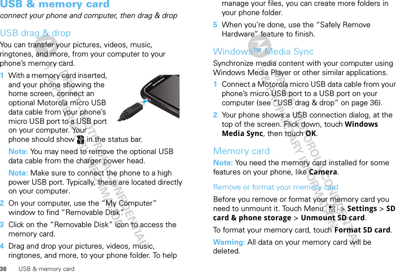 36 USB &amp; memory cardUSB &amp; memory cardconnect your phone and computer, then drag &amp; dropUSB drag &amp; dropYou can transfer your pictures, videos, music, ringtones, and more, from your computer to your phone’s memory card.   1With a memory card inserted, and your phone showing the home screen, connect an optional Motorola micro USB data cable from your phone’s micro USB port to a USB port on your computer. Your phone should show   in the status bar.Note: You may need to remove the optional USB data cable from the charger power head.Note: Make sure to connect the phone to a high power USB port. Typically, these are located directly on your computer.2On your computer, use the “My Computer” window to find “Removable Disk”.3Click on the “Removable Disk” icon to access the memory card.4Drag and drop your pictures, videos, music, ringtones, and more, to your phone folder. To help manage your files, you can create more folders in your phone folder.5When you’re done, use the “Safely Remove Hardware” feature to finish.Windows™ Media SyncSynchronize media content with your computer using Windows Media Player or other similar applications.  1Connect a Motorola micro USB data cable from your phone’s micro USB port to a USB port on your computer (see “USB drag &amp; drop” on page 36).2Your phone shows a USB connection dialog, at the top of the screen. Flick down, touch Windows Media Sync, then touch OK.Memory cardNote: You need the memory card installed for some features on your phone, like Camera.Remove or format your memory cardBefore you remove or format your memory card you need to unmount it. Touch Menu  &gt; Settings &gt; SD card &amp; phone storage &gt; Unmount SD card.To format your memory card, touch Format SD card.Warning: All data on your memory card will be deleted.