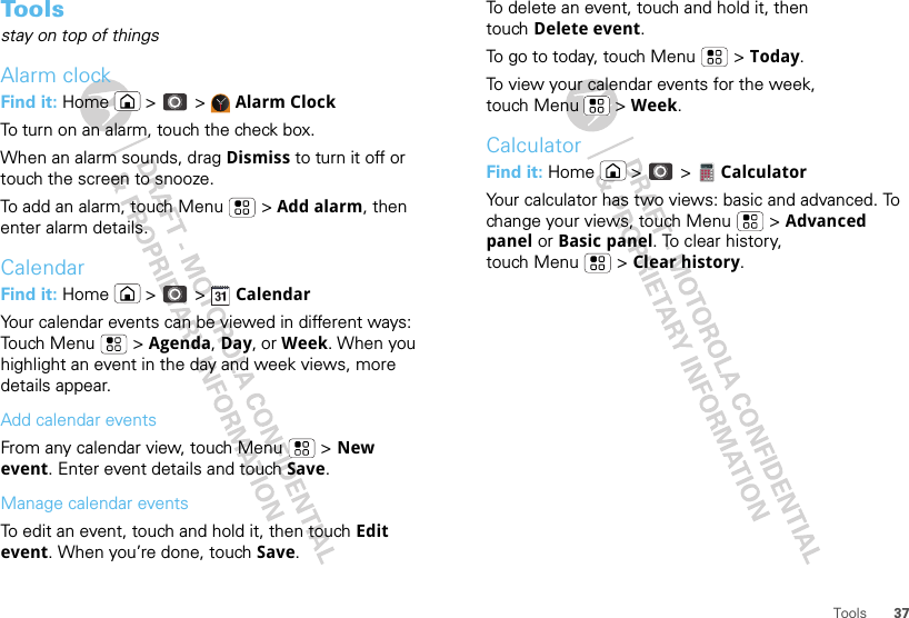 37ToolsTo o l sstay on top of thingsAlarm clockFind it: Home  &gt;  &gt;  Alarm ClockTo turn on an alarm, touch the check box.When an alarm sounds, drag Dismiss to turn it off or touch the screen to snooze.To add an alarm, touch Menu  &gt; Add alarm, then enter alarm details.CalendarFind it: Home  &gt;  &gt;  CalendarYour calendar events can be viewed in different ways: Touch Menu  &gt; Agenda, Day, or Week. When you highlight an event in the day and week views, more details appear.Add calendar eventsFrom any calendar view, touch Menu  &gt; New event. Enter event details and touch Save.Manage calendar eventsTo edit an event, touch and hold it, then touch Edit event. When you’re done, touch Save.To delete an event, touch and hold it, then touch Delete event.To go to today, touch Menu  &gt; Today.To view your calendar events for the week, touch Menu  &gt; Week.CalculatorFind it: Home  &gt;  &gt;  CalculatorYour calculator has two views: basic and advanced. To change your views, touch Menu  &gt; Advanced panel or Basic panel. To clear history, touch Menu  &gt; Clear history.