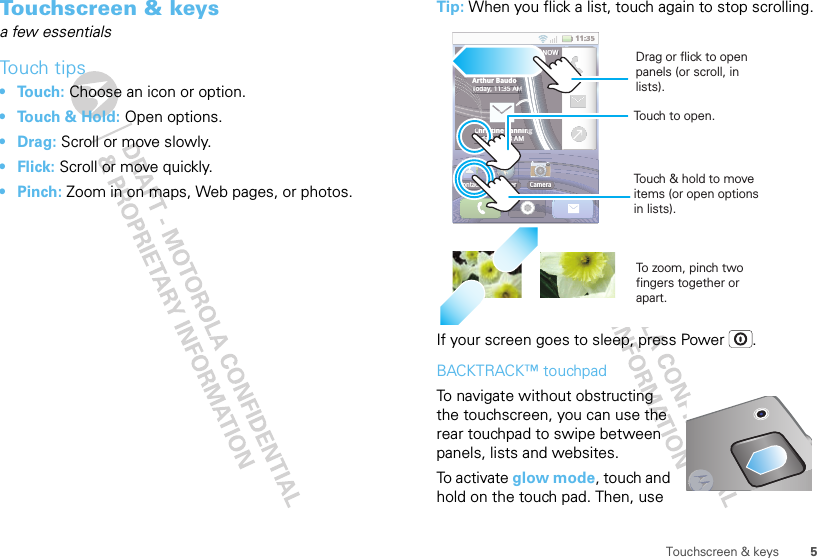 5Touchscreen &amp; keysTouchscreen &amp; keysa few essentialsTouch tips• Touch: Choose an icon or option.• Touch &amp; Hold: Open options.•Drag: Scroll or move slowly.•Flick: Scroll or move quickly.•Pinch: Zoom in on maps, Web pages, or photos.Tip: When you flick a list, touch again to stop scrolling.If your screen goes to sleep, press Power .BACKTRACK™ touchpadTo navigate without obstructing the touchscreen, you can use the rear touchpad to swipe between panels, lists and websites.To  a c t iv a t e  glow mode, touch and hold on the touch pad. Then, use 11:35Contacts Browser CameraNOWArthur BaudoToday, 11:35 AMChristine FanningToday, 11:33 AM11:35ContactsBrowserCameraBNOWArthur BaudoToday, 11:35 AMToTMMMMMMMMMMMMMMChristine FanningngngngngnggggggggggggToday, 11:33 AMTo zo o m, pinch two fingers together or apart.Touch to open.Touch &amp; hold to move items (or open options in lists).Drag or flick to open panels (or scroll, in lists).