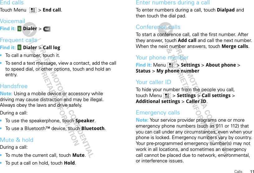 11CallsEnd callsTouch Menu  &gt; End call.VoicemailFind it:   Dialer &gt;Frequent callsFind it:   Dialer &gt;Call log•To call a number, touch it.•To send a text message, view a contact, add the call to speed dial, or other options, touch and hold an entry.HandsfreeNote: Using a mobile device or accessory while driving may cause distraction and may be illegal. Always obey the laws and drive safely.During a call:•To use the speakerphone, touch Speaker.•To use a Bluetooth™ device, touch Bluetooth.Mute &amp; holdDuring a call:•To mute the current call, touch Mute.•To put a call on hold, touch Hold.Enter numbers during a callTo enter numbers during a call, touch Dialpad and then touch the dial pad.Conference callsTo start a conference call, call the first number. After they answer, touch Add call and call the next number. When the next number answers, touch Merge calls.Your phone numberFind it: Menu  &gt; Settings &gt; About phone &gt; Status &gt; My phone numberYour caller IDTo hide your number from the people you call, touch Menu &gt; Settings &gt; Call settings &gt; Additional settings &gt; Caller ID.Emergency callsNote: Your service provider programs one or more emergency phone numbers (such as 911 or 112) that you can call under any circumstances, even when your phone is locked. Emergency numbers vary by country. Your pre-programmed emergency number(s) may not work in all locations, and sometimes an emergency call cannot be placed due to network, environmental, or interference issues.