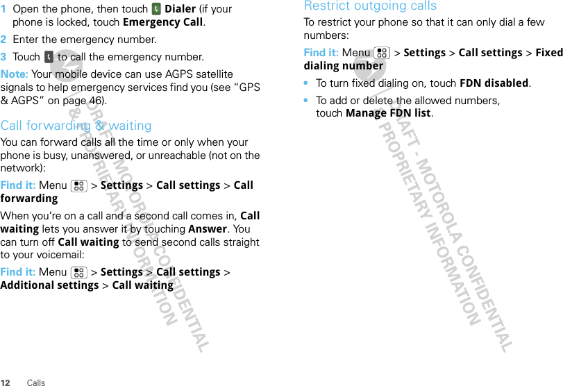 12 Calls  1Open the phone, then touch Dialer (if your phone is locked, touch Emergency Call.2Enter the emergency number.3Touch  to call the emergency number.Note: Your mobile device can use AGPS satellite signals to help emergency services find you (see “GPS &amp; AGPS” on page 46).Call forwarding &amp; waitingYou can forward calls all the time or only when your phone is busy, unanswered, or unreachable (not on the network):Find it: Menu  &gt; Settings &gt; Call settings &gt; Call forwardingWhen you’re on a call and a second call comes in, Call waiting lets you answer it by touching Answer. You can turn off Call waiting to send second calls straight to your voicemail:Find it: Menu &gt; Settings &gt; Call settings &gt; Additional settings &gt; Call waitingRestrict outgoing callsTo restrict your phone so that it can only dial a few numbers: Find it: Menu &gt; Settings &gt; Call settings &gt; Fixed dialing number•To turn fixed dialing on, touch FDN disabled.•To add or delete the allowed numbers, touch Manage FDN list.