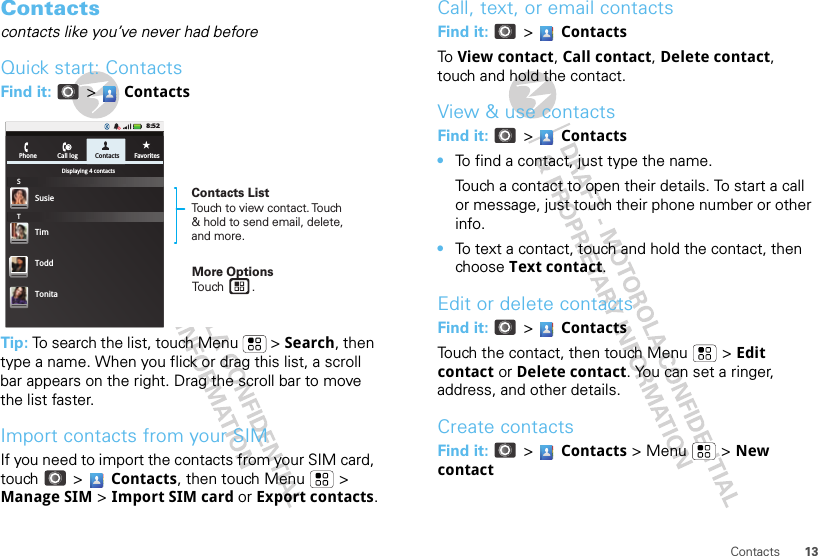 13ContactsContactscontacts like you’ve never had beforeQuick start: ContactsFind it:   &gt;  ContactsTip: To search the list, touch Menu  &gt; Search, then type a name. When you flick or drag this list, a scroll bar appears on the right. Drag the scroll bar to move the list faster.Import contacts from your SIMIf you need to import the contacts from your SIM card, touch  &gt;  Contacts, then touch Menu  &gt; Manage SIM &gt; Import SIM card or Export contacts.PhoneDisplaying 4 contactsSusieSTTimCall log Contacts Favorites8:52ToddTonitaContacts ListTouch to view contact. Touch &amp; hold to send email, delete, and more.More OptionsTouch        .Call, text, or email contactsFind it:   &gt;  ContactsTo  View contact, Call contact, Delete contact, touch and hold the contact.View &amp; use contactsFind it:   &gt;  Contacts•To find a contact, just type the name.Touch a contact to open their details. To start a call or message, just touch their phone number or other info.•To text a contact, touch and hold the contact, then choose Text contact.Edit or delete contactsFind it:   &gt;  ContactsTouch the contact, then touch Menu  &gt; Edit contact or Delete contact. You can set a ringer, address, and other details.Create contactsFind it:   &gt;  Contacts &gt; Menu  &gt; New contact