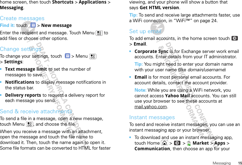 15Messaginghome screen, then touch Shortcuts &gt; Applications &gt; Messaging.Create messagesFind it: touch  &gt; New messageEnter the recipient and message. Touch Menu  to add files or choose other options.Change settingsTo change your settings, touch   &gt; Menu  &gt;Settings:•Text message limit to set the number of messages to save.•Notifications to display message notifications in the status bar.•Delivery reports to request a delivery report for each message you send.Send &amp; receive attachmentsTo send a file in a message, open a new message, touch Menu , and choose the file.When you receive a message with an attachment, open the message and touch the file name to download it. Then, touch the name again to open it. Some file formats can be converted to HTML for faster viewing, and your phone will show a button that says Get HTML version.Tip: To send and receive large attachments faster, use a WiFi connection, in “WiFi™” on page 24.Set up emailTo add email accounts, in the home screen touch  &gt; Email.•Corporate Sync is for Exchange server work email accounts. Enter details from your IT administrator.Tip: You might need to enter your domain name with your user name (like domain/username)•Email is for most personal email accounts. For account details, contact the account provider.Note: While you are using a WiFi network, you cannot access Yahoo Mail accounts. You can still use your browser to see these accounts at mail.yahoo.com.Instant messagesTo send and receive instant messages, you can use an instant messaging app or your browser.•To download and use an instant messaging app, touch Home  &gt;   &gt;  Market &gt; Apps &gt; Communication, then choose an app for your 
