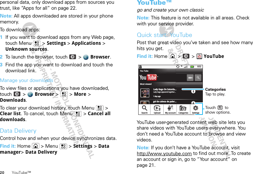 20 YouTube™personal data, only download apps from sources you trust, like “Apps for all” on page 22.Note: All apps downloaded are stored in your phone memory.To download apps:   1If you want to download apps from any Web page, touch Menu  &gt; Settings &gt; Applications &gt; Unknown sources.2To launch the browser, touch &gt;  Browser.3Find the app you want to download and touch the download link.Manage your downloadsTo view files or applications you have downloaded, touch &gt;  Browser &gt;   &gt; More &gt; Downloads. To clear your download history, touch Menu  &gt; Clear list. To cancel, touch Menu  &gt; Cancel all downloads.Data DeliveryControl how and when your device synchronizes data.Find it: Home  &gt; Menu  &gt; Settings &gt; Data manager&gt; Data DeliveryYo u Tu b e ™go and create your own classicNote: This feature is not available in all areas. Check with your service provider.Quick start: YouTubePost that great video you’ve taken and see how many hits you get.Find it: Home  &gt;  &gt; YouTubeYouTube user-generated content web site lets you share videos with YouTube users everywhere. You don’t need a YouTube account to browse and view videos.Note: If you don’t have a YouTube account, visit http://www.youtube.com to find out more. To create an account or sign in, go to “Your account” on page 21.gol de cabeza de paler...8:52Lady Gaga On Saturda...1 day agoLady Gaga appeared together...TMSearch Upload SettingsCategoriesMy accountMost viewedYou TubeCategoriesTap to play.Touch        to show options. 