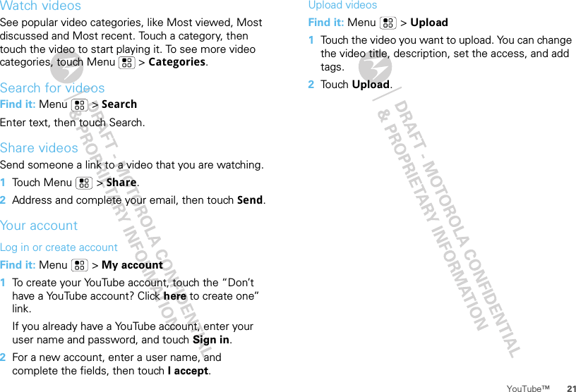 21YouTube™Watch videosSee popular video categories, like Most viewed, Most discussed and Most recent. Touch a category, then touch the video to start playing it. To see more video categories, touch Menu  &gt; Categories.Search for videosFind it: Menu  &gt; SearchEnter text, then touch Search.Share videosSend someone a link to a video that you are watching.  1Touch Menu  &gt; Share.2Address and complete your email, then touch Send.Your accountLog in or create accountFind it: Menu  &gt; My account  1To create your YouTube account, touch the “Don’t have a YouTube account? Click here to create one” link.If you already have a YouTube account, enter your user name and password, and touch Sign in.2For a new account, enter a user name, and complete the fields, then touch I accept.Upload videosFind it: Menu  &gt; Upload  1Touch the video you want to upload. You can change the video title, description, set the access, and add tags.2Touch Upload.
