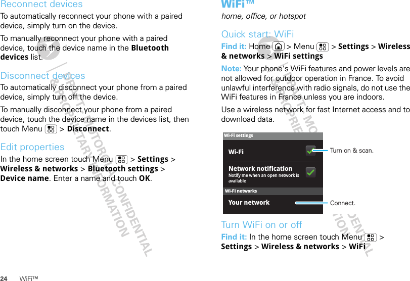 24 WiFi™Reconnect devicesTo automatically reconnect your phone with a paired device, simply turn on the device.To manually reconnect your phone with a paired device, touch the device name in the Bluetooth devices list.Disconnect devicesTo automatically disconnect your phone from a paired device, simply turn off the device.To manually disconnect your phone from a paired device, touch the device name in the devices list, then touch Menu  &gt; Disconnect.Edit propertiesIn the home screen touch Menu  &gt; Settings &gt; Wireless &amp; networks &gt; Bluetooth settings &gt; Device name. Enter a name and touch OK.WiFi™home, office, or hotspotQuick start: WiFiFind it: Home  &gt; Menu  &gt; Settings &gt; Wireless &amp; networks &gt; WiFi settingsNote: Your phone&apos;s WiFi features and power levels are not allowed for outdoor operation in France. To avoid unlawful interference with radio signals, do not use the WiFi features in France unless you are indoors.Use a wireless network for fast Internet access and to download data.Turn WiFi on or offFind it: In the home screen touch Menu  &gt; Settings &gt; Wireless &amp; networks &gt; WiFiWi-Fi networksWi-Fi settingsNotify me when an open network is availableNetwork notificationYour networkWi-Fi Turn on &amp; scan.Connect.