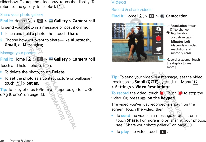 30 Photos &amp; videosslideshow. To stop the slideshow, touch the display. To return to the gallery, touch Back .Share your photo galleryFind it: Home  &gt;  &gt; Gallery &gt; Camera rollTo send your photo in a message or post it online:  1Touch and hold a photo, then touch Share.2Choose how you want to share—like Bluetooth, Gmail, or Messaging.Manage your photosFind it: Home  &gt;  &gt; Gallery &gt; Camera rollTouch and hold a photo, then:•To delete the photo, touch Delete.•To set the photo as a contact picture or wallpaper, touch  &gt; Set as.Tip: To copy photos to/from a computer, go to “USB drag &amp; drop” on page 36.VideosRecord &amp; share videosFind it: Home  &gt;  &gt;  CamcorderTip: To send your video in a message, set the video resolution to Small (QCIF) by touching Menu  &gt;Settings &gt; Video Resolution.To record the video, touch  . Touch   to stop the video. Or, press   on the keypad.The video you’ve just recorded is shown on the screen. Touch the video, then:•To  send the video in a message or post it online, touch Share. For more info on sharing your photos, see “Share your photo gallery” on page 30.•To  play the video, touch  .CIF 00:30:10New York, New York 10006United States Zoom InZoom OutRecordResolution (touch      to change)Tag (location or custom tags)CIFMinutes Left (depends on video resolution and memory card)Record or zoom. (Touch the display to see zoom.)
