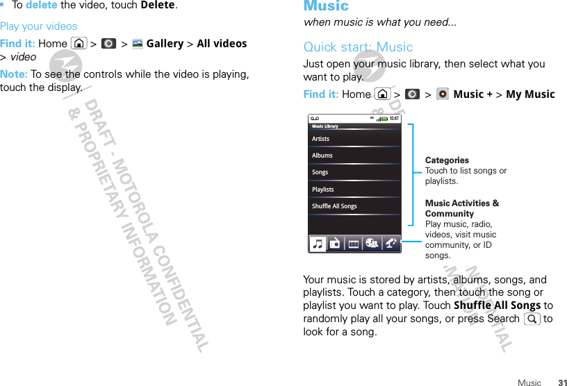 31Music•To  delete the video, touch Delete.Play your videosFind it: Home  &gt;  &gt; Gallery &gt;All videos &gt;videoNote: To see the controls while the video is playing, touch the display.Musicwhen music is what you need...Quick start: MusicJust open your music library, then select what you want to play.Find it: Home  &gt;  &gt;  Music + &gt; My MusicYour music is stored by artists, albums, songs, and playlists. Touch a category, then touch the song or playlist you want to play. Touch Shuffle All Songs to randomly play all your songs, or press Search  to look for a song.ArtistsMusic LibraryAlbumsSongsPlaylistsShuffle All Songs10:47CategoriesTouch to list songs or playlists.Music Activities &amp; CommunityPlay music, radio, videos, visit music community, or ID songs.