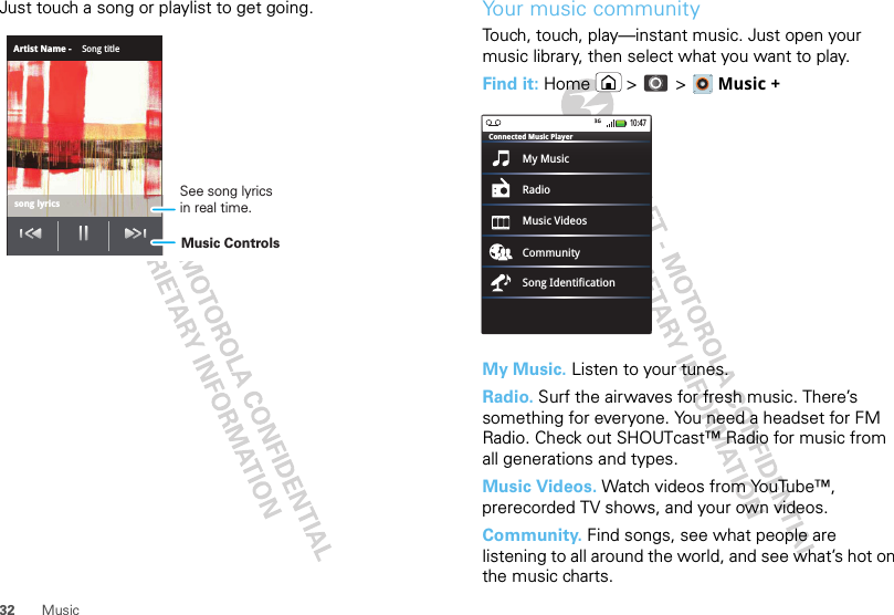 32 MusicJust touch a song or playlist to get going.Artist Name - Song titlesong lyricsMusic ControlsSee song lyricsin real time.Your music communityTouch, touch, play—instant music. Just open your music library, then select what you want to play.Find it: Home  &gt;  &gt;   Music +My Music. Listen to your tunes.Radio. Surf the airwaves for fresh music. There’s something for everyone. You need a headset for FM Radio. Check out SHOUTcast™ Radio for music from all generations and types. Music Videos. Watch videos from YouTube™, prerecorded TV shows, and your own videos.Community. Find songs, see what people are listening to all around the world, and see what’s hot on the music charts.My MusicConnected Music PlayerRadioMusic VideosCommunitySong Identification10:47