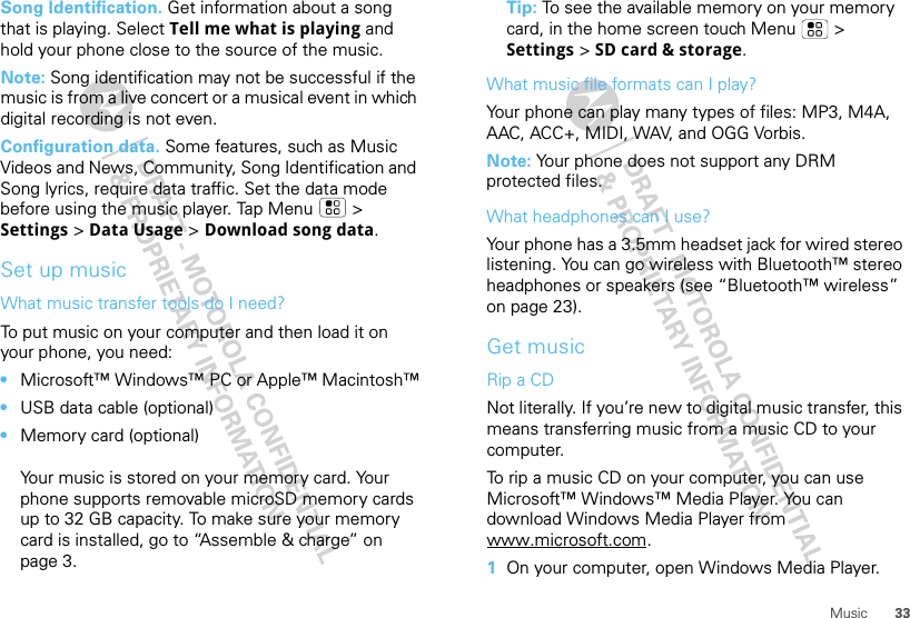 33MusicSong Identification. Get information about a song that is playing. Select Tell me what is playing and hold your phone close to the source of the music.Note: Song identification may not be successful if the music is from a live concert or a musical event in which digital recording is not even.Configuration data. Some features, such as Music Videos and News, Community, Song Identification and Song lyrics, require data traffic. Set the data mode before using the music player. Tap Menu &gt; Settings &gt; Data Usage &gt; Download song data.Set up musicWhat music transfer tools do I need?To put music on your computer and then load it on your phone, you need:•Microsoft™ Windows™ PC or Apple™ Macintosh™•USB data cable (optional)•Memory card (optional)Your music is stored on your memory card. Your phone supports removable microSD memory cards up to 32 GB capacity. To make sure your memory card is installed, go to “Assemble &amp; charge” on page 3.Tip: To see the available memory on your memory card, in the home screen touch Menu  &gt; Settings &gt; SD card &amp; storage.What music file formats can I play?Your phone can play many types of files: MP3, M4A, AAC, ACC+, MIDI, WAV, and OGG Vorbis.Note: Your phone does not support any DRM protected files.What headphones can I use?Your phone has a 3.5mm headset jack for wired stereo listening. You can go wireless with Bluetooth™ stereo headphones or speakers (see “Bluetooth™ wireless” on page 23).Get musicRip a CDNot literally. If you’re new to digital music transfer, this means transferring music from a music CD to your computer.To rip a music CD on your computer, you can use Microsoft™ Windows™ Media Player. You can download Windows Media Player from www.microsoft.com.  1On your computer, open Windows Media Player.