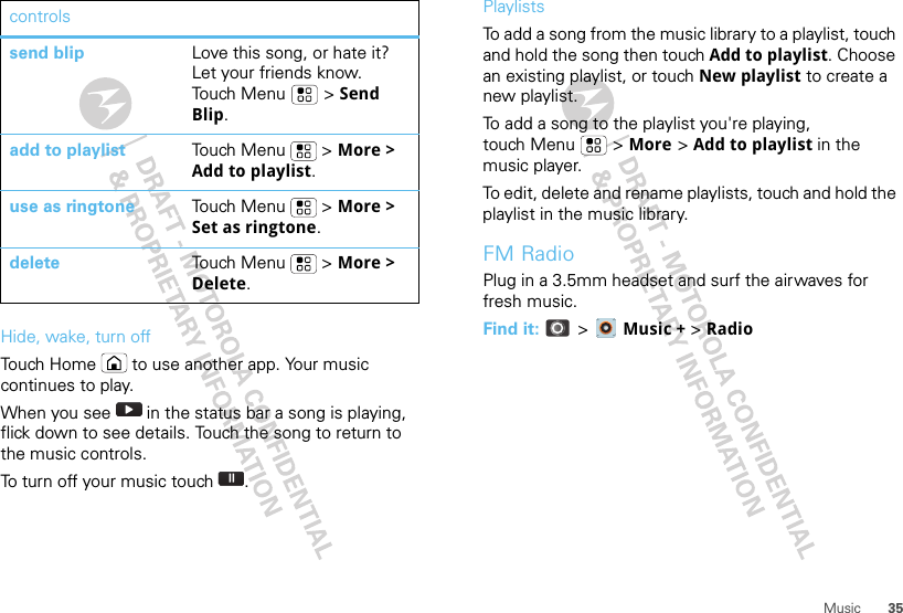 35MusicHide, wake, turn offTouch Home  to use another app. Your music continues to play.When you see   in the status bar a song is playing, flick down to see details. Touch the song to return to the music controls.To turn off your music touch .send blip Love this song, or hate it? Let your friends know. Touch Menu  &gt; Send Blip.add to playlist Touch Menu  &gt; More &gt; Add to playlist.use as ringtone Touch Menu  &gt; More &gt; Set as ringtone.delete Touch Menu  &gt; More &gt; Delete.controls PlaylistsTo add a song from the music library to a playlist, touch and hold the song then touch Add to playlist. Choose an existing playlist, or touch New playlist to create a new playlist.To add a song to the playlist you&apos;re playing, touch Menu  &gt; More &gt; Add to playlist in the music player.To edit, delete and rename playlists, touch and hold the playlist in the music library.FM RadioPlug in a 3.5mm headset and surf the airwaves for fresh music.Find it:  &gt;  Music + &gt; Radio