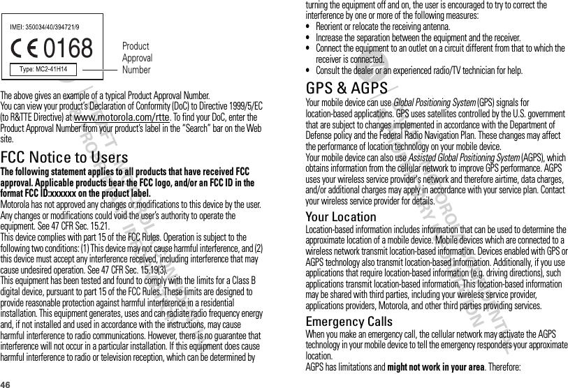 46The above gives an example of a typical Product Approval Number.You can view your product’s Declaration of Conformity (DoC) to Directive 1999/5/EC (to R&amp;TTE Directive) at www.motorola.com/rtte. To find your DoC, enter the Product Approval Number from your product’s label in the “Search” bar on the Web site.FCC Notice to UsersFCC NoticeThe following statement applies to all products that have received FCC approval. Applicable products bear the FCC logo, and/or an FCC ID in the format FCC ID:xxxxxx on the product label.Motorola has not approved any changes or modifications to this device by the user. Any changes or modifications could void the user’s authority to operate the equipment. See 47 CFR Sec. 15.21.This device complies with part 15 of the FCC Rules. Operation is subject to the following two conditions: (1) This device may not cause harmful interference, and (2) this device must accept any interference received, including interference that may cause undesired operation. See 47 CFR Sec. 15.19(3).This equipment has been tested and found to comply with the limits for a Class B digital device, pursuant to part 15 of the FCC Rules. These limits are designed to provide reasonable protection against harmful interference in a residential installation. This equipment generates, uses and can radiate radio frequency energy and, if not installed and used in accordance with the instructions, may cause harmful interference to radio communications. However, there is no guarantee that interference will not occur in a particular installation. If this equipment does cause harmful interference to radio or television reception, which can be determined by 0168 Product Approval Numberturning the equipment off and on, the user is encouraged to try to correct the interference by one or more of the following measures:•Reorient or relocate the receiving antenna.•Increase the separation between the equipment and the receiver.•Connect the equipment to an outlet on a circuit different from that to which the receiver is connected.•Consult the dealer or an experienced radio/TV technician for help.GPS &amp; AGPSGPS &amp; AGPSYour mobile device can use Global Positioning System (GPS) signals for location-based applications. GPS uses satellites controlled by the U.S. government that are subject to changes implemented in accordance with the Department of Defense policy and the Federal Radio Navigation Plan. These changes may affect the performance of location technology on your mobile device.Your mobile device can also use Assisted Global Positioning System (AGPS), which obtains information from the cellular network to improve GPS performance. AGPS uses your wireless service provider&apos;s network and therefore airtime, data charges, and/or additional charges may apply in accordance with your service plan. Contact your wireless service provider for details.Your LocationLocation-based information includes information that can be used to determine the approximate location of a mobile device. Mobile devices which are connected to a wireless network transmit location-based information. Devices enabled with GPS or AGPS technology also transmit location-based information. Additionally, if you use applications that require location-based information (e.g. driving directions), such applications transmit location-based information. This location-based information may be shared with third parties, including your wireless service provider, applications providers, Motorola, and other third parties providing services.Emergency CallsWhen you make an emergency call, the cellular network may activate the AGPS technology in your mobile device to tell the emergency responders your approximate location.AGPS has limitations and might not work in your area. Therefore: