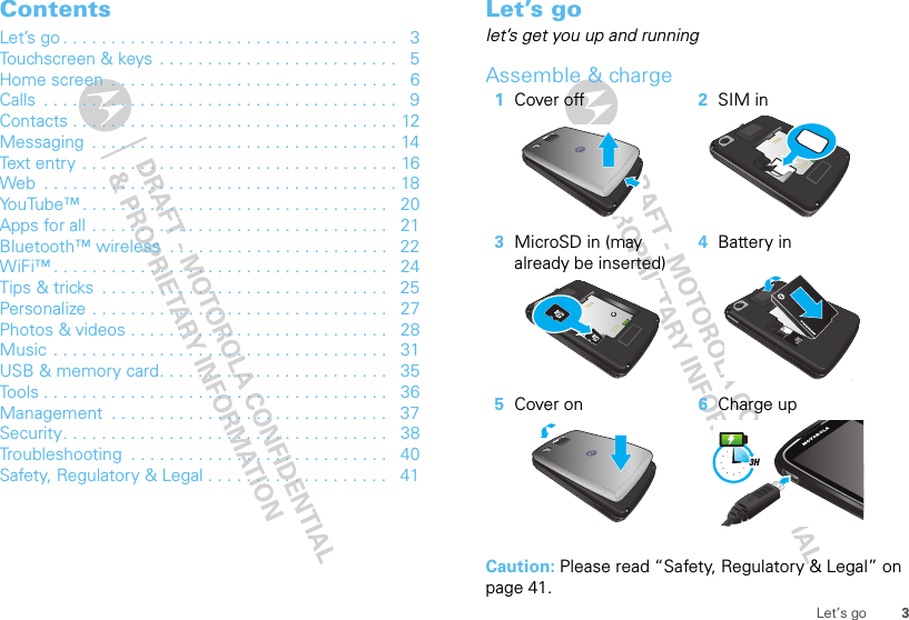 3Let’s goContentsLet’s go . . . . . . . . . . . . . . . . . . . . . . . . . . . . . . . . . . .   3Touchscreen &amp; keys  . . . . . . . . . . . . . . . . . . . . . . . . .   5Home screen  . . . . . . . . . . . . . . . . . . . . . . . . . . . . . .   6Calls  . . . . . . . . . . . . . . . . . . . . . . . . . . . . . . . . . . . . .   9Contacts . . . . . . . . . . . . . . . . . . . . . . . . . . . . . . . . . . 12Messaging  . . . . . . . . . . . . . . . . . . . . . . . . . . . . . . . . 14Text entry . . . . . . . . . . . . . . . . . . . . . . . . . . . . . . . . . 16Web  . . . . . . . . . . . . . . . . . . . . . . . . . . . . . . . . . . . . . 18YouTube™ . . . . . . . . . . . . . . . . . . . . . . . . . . . . . . . .   20Apps for all . . . . . . . . . . . . . . . . . . . . . . . . . . . . . . .   21Bluetooth™ wireless  . . . . . . . . . . . . . . . . . . . . . . .   22WiFi™ . . . . . . . . . . . . . . . . . . . . . . . . . . . . . . . . . . .   24Tips &amp; tricks  . . . . . . . . . . . . . . . . . . . . . . . . . . . . . .   25Personalize . . . . . . . . . . . . . . . . . . . . . . . . . . . . . . .   27Photos &amp; videos . . . . . . . . . . . . . . . . . . . . . . . . . . .   28Music  . . . . . . . . . . . . . . . . . . . . . . . . . . . . . . . . . . .   31USB &amp; memory card. . . . . . . . . . . . . . . . . . . . . . . .   35Tools . . . . . . . . . . . . . . . . . . . . . . . . . . . . . . . . . . . .   36Management  . . . . . . . . . . . . . . . . . . . . . . . . . . . . .   37Security. . . . . . . . . . . . . . . . . . . . . . . . . . . . . . . . . .   38Troubleshooting  . . . . . . . . . . . . . . . . . . . . . . . . . . .   40Safety, Regulatory &amp; Legal . . . . . . . . . . . . . . . . . . .   41Let’s golet’s get you up and runningAssemble &amp; charge  Caution: Please read “Safety, Regulatory &amp; Legal” on page 41.1Cover off 2SIM in3MicroSD in (may already be inserted)4Battery in5Cover on 6Charge up3H