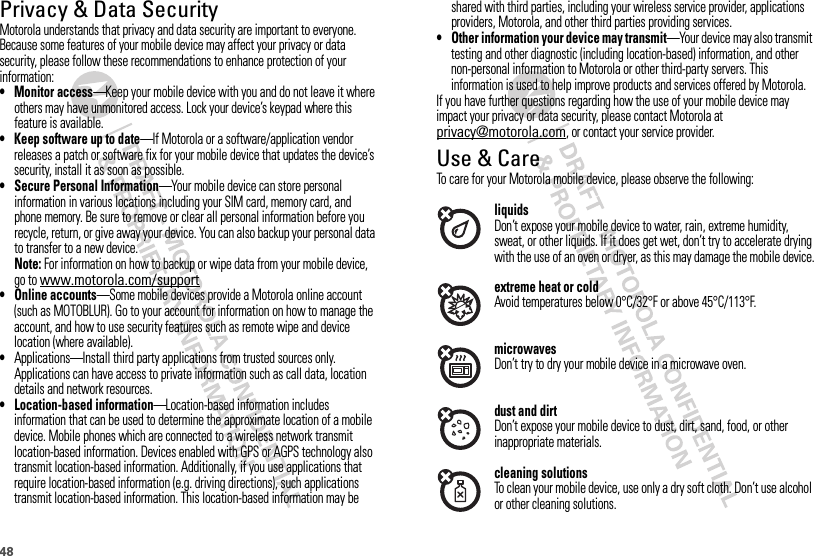 48Privacy &amp; Data SecurityPrivac y &amp; Data Secur ityMotorola understands that privacy and data security are important to everyone. Because some features of your mobile device may affect your privacy or data security, please follow these recommendations to enhance protection of your information:• Monitor access—Keep your mobile device with you and do not leave it where others may have unmonitored access. Lock your device’s keypad where this feature is available.• Keep software up to date—If Motorola or a software/application vendor releases a patch or software fix for your mobile device that updates the device’s security, install it as soon as possible.• Secure Personal Information—Your mobile device can store personal information in various locations including your SIM card, memory card, and phone memory. Be sure to remove or clear all personal information before you recycle, return, or give away your device. You can also backup your personal data to transfer to a new device.Note: For information on how to backup or wipe data from your mobile device, go to www.motorola.com/support• Online accounts—Some mobile devices provide a Motorola online account (such as MOTOBLUR). Go to your account for information on how to manage the account, and how to use security features such as remote wipe and device location (where available).•Applications—Install third party applications from trusted sources only. Applications can have access to private information such as call data, location details and network resources.• Location-based information—Location-based information includes information that can be used to determine the approximate location of a mobile device. Mobile phones which are connected to a wireless network transmit location-based information. Devices enabled with GPS or AGPS technology also transmit location-based information. Additionally, if you use applications that require location-based information (e.g. driving directions), such applications transmit location-based information. This location-based information may be shared with third parties, including your wireless service provider, applications providers, Motorola, and other third parties providing services.• Other information your device may transmit—Your device may also transmit testing and other diagnostic (including location-based) information, and other non-personal information to Motorola or other third-party servers. This information is used to help improve products and services offered by Motorola.If you have further questions regarding how the use of your mobile device may impact your privacy or data security, please contact Motorola at privacy@motorola.com, or contact your service provider.Use &amp; CareUse &amp; CareTo care for your Motorola mobile device, please observe the following:liquidsDon’t expose your mobile device to water, rain, extreme humidity, sweat, or other liquids. If it does get wet, don’t try to accelerate drying with the use of an oven or dryer, as this may damage the mobile device.extreme heat or coldAvoid temperatures below 0°C/32°F or above 45°C/113°F.microwavesDon’t try to dry your mobile device in a microwave oven.dust and dirtDon’t expose your mobile device to dust, dirt, sand, food, or other inappropriate materials.cleaning solutionsTo clean your mobile device, use only a dry soft cloth. Don’t use alcohol or other cleaning solutions.