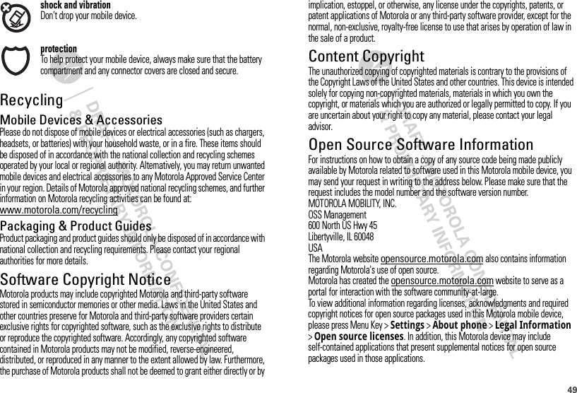 49shock and vibrationDon’t drop your mobile device.protectionTo help protect your mobile device, always make sure that the battery compartment and any connector covers are closed and secure.RecyclingRecycli ngMobile Devices &amp; AccessoriesPlease do not dispose of mobile devices or electrical accessories (such as chargers, headsets, or batteries) with your household waste, or in a fire. These items should be disposed of in accordance with the national collection and recycling schemes operated by your local or regional authority. Alternatively, you may return unwanted mobile devices and electrical accessories to any Motorola Approved Service Center in your region. Details of Motorola approved national recycling schemes, and further information on Motorola recycling activities can be found at: www.motorola.com/recyclingPackaging &amp; Product GuidesProduct packaging and product guides should only be disposed of in accordance with national collection and recycling requirements. Please contact your regional authorities for more details.Software Copyright NoticeSoftware Copyright NoticeMotorola products may include copyrighted Motorola and third-party software stored in semiconductor memories or other media. Laws in the United States and other countries preserve for Motorola and third-party software providers certain exclusive rights for copyrighted software, such as the exclusive rights to distribute or reproduce the copyrighted software. Accordingly, any copyrighted software contained in Motorola products may not be modified, reverse-engineered, distributed, or reproduced in any manner to the extent allowed by law. Furthermore, the purchase of Motorola products shall not be deemed to grant either directly or by implication, estoppel, or otherwise, any license under the copyrights, patents, or patent applications of Motorola or any third-party software provider, except for the normal, non-exclusive, royalty-free license to use that arises by operation of law in the sale of a product.Content CopyrightContent  CopyrightThe unauthorized copying of copyrighted materials is contrary to the provisions of the Copyright Laws of the United States and other countries. This device is intended solely for copying non-copyrighted materials, materials in which you own the copyright, or materials which you are authorized or legally permitted to copy. If you are uncertain about your right to copy any material, please contact your legal advisor.Open Source Software InformationOSS InformationFor instructions on how to obtain a copy of any source code being made publicly available by Motorola related to software used in this Motorola mobile device, you may send your request in writing to the address below. Please make sure that the request includes the model number and the software version number.MOTOROLA MOBILITY, INC.OSS Management600 North US Hwy 45Libertyville, IL 60048USAThe Motorola website opensource.motorola.com also contains information regarding Motorola&apos;s use of open source.Motorola has created the opensource.motorola.com website to serve as a portal for interaction with the software community-at-large.To view additional information regarding licenses, acknowledgments and required copyright notices for open source packages used in this Motorola mobile device, please press Menu Key &gt;Settings &gt;About phone &gt;Legal Information &gt;Open source licenses. In addition, this Motorola device may include self-contained applications that present supplemental notices for open source packages used in those applications.