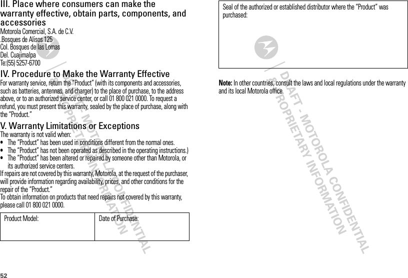 52III. Place where consumers can make the warranty effective, obtain parts, components, and accessoriesMotorola Comercial, S.A. de C.V..Bosques de Alisos 125Col. Bosques de las LomasDel. CuajimalpaTe:(55) 5257-6700IV. Procedure to Make the Warranty EffectiveFor warranty service, return the “Product” (with its components and accessories, such as batteries, antennas, and charger) to the place of purchase, to the address above, or to an authorized service center, or call 01 800 021 0000. To request a refund, you must present this warranty, sealed by the place of purchase, along with the “Product.”V. Warranty Limitations or ExceptionsThe warranty is not valid when:•The “Product” has been used in conditions different from the normal ones.•The “Product” has not been operated as described in the operating instructions.)•The “Product” has been altered or repaired by someone other than Motorola, or its authorized service centers.If repairs are not covered by this warranty, Motorola, at the request of the purchaser, will provide information regarding availability, prices, and other conditions for the repair of the “Product.”To obtain information on products that need repairs not covered by this warranty, please call 01 800 021 0000.Product Model: Date of Purchase:Note: In other countries, consult the laws and local regulations under the warranty and its local Motorola office.Seal of the authorized or established distributor where the “Product” was purchased: