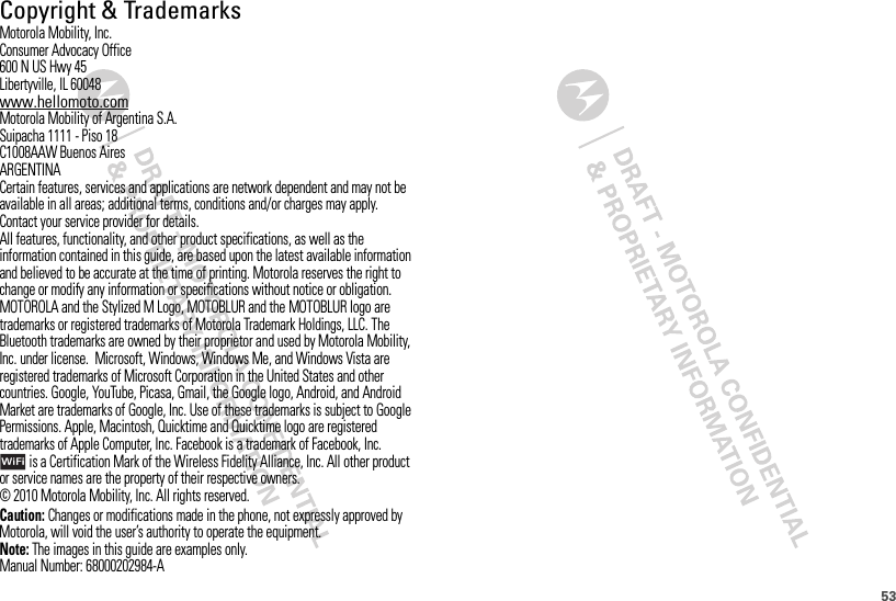 53 Copyright &amp; TrademarksMotorola Mobility, Inc.Consumer Advocacy Office600 N US Hwy 45Libertyville, IL 60048www.hellomoto.comMotorola Mobility of Argentina S.A.Suipacha 1111 - Piso 18C1008AAW Buenos AiresARGENTINACertain features, services and applications are network dependent and may not be available in all areas; additional terms, conditions and/or charges may apply. Contact your service provider for details.All features, functionality, and other product specifications, as well as the information contained in this guide, are based upon the latest available information and believed to be accurate at the time of printing. Motorola reserves the right to change or modify any information or specifications without notice or obligation.MOTOROLA and the Stylized M Logo, MOTOBLUR and the MOTOBLUR logo are trademarks or registered trademarks of Motorola Trademark Holdings, LLC. The Bluetooth trademarks are owned by their proprietor and used by Motorola Mobility, Inc. under license.  Microsoft, Windows, Windows Me, and Windows Vista are registered trademarks of Microsoft Corporation in the United States and other countries. Google, YouTube, Picasa, Gmail, the Google logo, Android, and Android Market are trademarks of Google, Inc. Use of these trademarks is subject to Google Permissions. Apple, Macintosh, Quicktime and Quicktime logo are registered trademarks of Apple Computer, Inc. Facebook is a trademark of Facebook, Inc. is a Certification Mark of the Wireless Fidelity Alliance, Inc. All other product or service names are the property of their respective owners.© 2010 Motorola Mobility, Inc. All rights reserved. Caution: Changes or modifications made in the phone, not expressly approved by Motorola, will void the user’s authority to operate the equipment.Note: The images in this guide are examples only.Manual Number: 68000202984-A