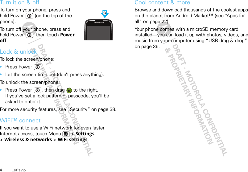 4Let’s goTurn it on &amp; offTo turn on your phone, press and hold Power  (on the top of the phone).To turn off your phone, press and hold Power , then touch Power off.Lock &amp; unlockTo lock the screen/phone:•Press Power .•Let the screen time out (don’t press anything).To unlock the screen/phone:•Press Power , then drag   to the right.If you&apos;ve set a lock pattern or passcode, you&apos;ll be asked to enter it.For more security features, see “Security” on page 38.WiFi™ connectIf you want to use a WiFi network for even faster Internet access, touch Menu  &gt; Settings &gt;Wireless &amp; networks &gt; WiFi settings.Cool content &amp; moreBrowse and download thousands of the coolest apps on the planet from Android Market™ (see “Apps for all” on page 22).Your phone comes with a microSD memory card installed—you can load it up with photos, videos, and music from your computer using “USB drag &amp; drop” on page 36.