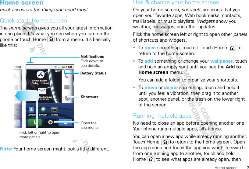 7Home screenHome screenquick access to the things you need mostQuick start: Home screenThe home screen gives you all your latest information in one place. It’s what you see when you turn on the phone or touch Home  from a menu. It’s basically like this:Note: Your home screen might look a little different.11:35NOW1111111111::33333555555555511:35Contacts Browser CameraBNOWArthur BaudoToday, 11:35 AMChristine FanningToday, 11:33 AMFlick left or right to open more panels.ShortcutsNotificationsFlick down to see details.Open the app menu.Battery StatusUse &amp; change your home screenOn your home screen, shortcuts are icons that you open your favorite apps, Web bookmarks, contacts, mail labels, or music playlists. Widgets show you weather, messages, and other updates.Flick the home screen left or right to open other panels of shortcuts and widgets.•To  open something, touch it. Touch Home  to return to the home screen.•To  add something or change your wallpaper, touch and hold an empty spot until you see the Add to Home screen menu.You can add a folder to organize your shortcuts.•To  move or delete something, touch and hold it until you feel a vibration, then drag it to another spot, another panel, or the trash on the lower right of the screen.Running multiple appsNo need to close an app before opening another one. Your phone runs multiple apps, all at once. You can open a new app while already running another. Touch Home  to return to the home screen. Open the app menu and touch the app you want. To switch from one running app to another, touch and hold Home  to see what apps are already open, then 