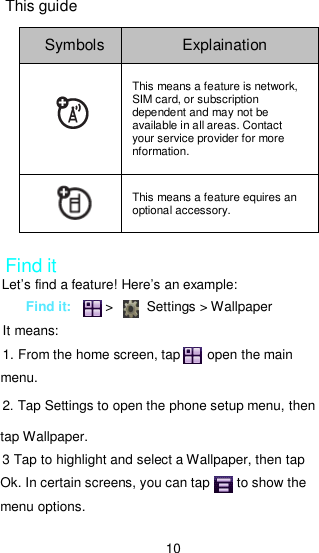 10 This guide Symbols  Explaination  This means a feature is network, SIM card, or subscription dependent and may not be available in all areas. Contact your service provider for more nformation.  This means a feature equires an optional accessory.  Find it Let’s find a feature! Here’s an example: Find it:          &gt;          Settings &gt; Wallpaper   It means: 1. From the home screen, tap        open the main menu. 2. Tap Settings to open the phone setup menu, then tap Wallpaper. 3 Tap to highlight and select a Wallpaper, then tap Ok. In certain screens, you can tap        to show the menu options. 