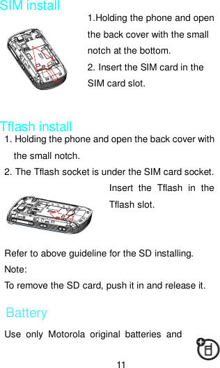 11  SIM install 1.Holding the phone and open     the back cover with the small notch at the bottom. 2. Insert the SIM card in the SIM card slot.   Tflash install 1. Holding the phone and open the back cover with the small notch. 2. The Tflash socket is under the SIM card socket.   Insert  the  Tflash  in  the Tflash slot.       Refer to above guideline for the SD installing. Note: To remove the SD card, push it in and release it. Battery Use  only  Motorola  original  batteries  and  