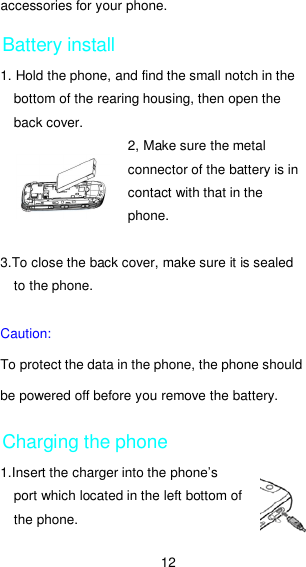 12 accessories for your phone. Battery install 1. Hold the phone, and find the small notch in the bottom of the rearing housing, then open the back cover. 2, Make sure the metal connector of the battery is in contact with that in the phone.  3.To close the back cover, make sure it is sealed to the phone.  Caution:   To protect the data in the phone, the phone should be powered off before you remove the battery. Charging the phone 1.Insert the charger into the phone’s port which located in the left bottom of the phone. 