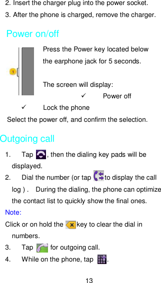 13 2. Insert the charger plug into the power socket. 3. After the phone is charged, remove the charger. Power on/off Press the Power key located below the earphone jack for 5 seconds.  The screen will display:   Power off     Lock the phone Select the power off, and confirm the selection.   Outgoing call 1.  Tap        , then the dialing key pads will be displayed. 2.  Dial the number (or tap        to display the call log ) .    During the dialing, the phone can optimize the contact list to quickly show the final ones. Note: Click or on hold the        key to clear the dial in numbers. 3.  Tap          for outgoing call. 4.  While on the phone, tap        . 