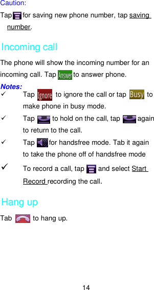 14 Caution:   Tap      for saving new phone number, tap saving number.     Incoming call The phone will show the incoming number for an incoming call. Tap          to answer phone. Notes:   Tap            to ignore the call or tap            to make phone in busy mode.   Tap          to hold on the call, tap          again to return to the call.     Tap        for handsfree mode. Tab it again to take the phone off of handsfree mode      To record a call, tap        and select Start Record recording the call.    Hang up Tab            to hang up. 