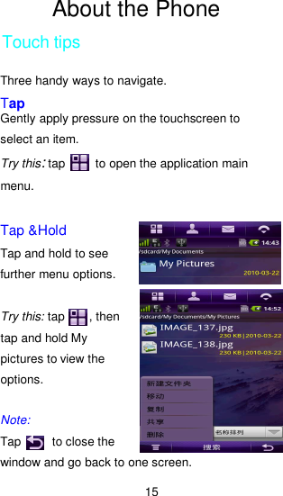 15 About the Phone Touch tips Three handy ways to navigate. Tap Gently apply pressure on the touchscreen to select an item. Try this: tap          to open the application main menu.    Tap &amp;Hold Tap and hold to see further menu options.  Try this: tap        , then tap and hold My pictures to view the options.  Note: Tap          to close the window and go back to one screen.   