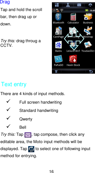 16 Drag Tap and hold the scroll bar, then drag up or down.     Try this: drag throug a CCTV.      Text entry There are 4 kinds of input methods.    Full screen handwriting  Standard handwriting  Qwerty  Bell  Try this: Tap        , tap compose, then click any editable area, the Moto input methods will be displayed. Tap        to select one of following input method for entrying.  