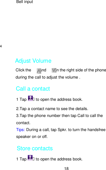 18 Bell input        Adjust Volume Click the      , and        on the right side of the phone during the call to adjust the volume .   Call a contact 1 Tap    ฀ to open the address book. 2.Tap a contact name to see the details. 3.Tap the phone number then tap Call to call the contact. Tips: During a call, tap Spkr. to turn the handsfree speaker on or off.   Store contacts 1 Tap    ฀ to open the address book. 4